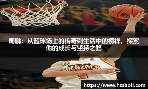 周鹏：从篮球场上的传奇到生活中的榜样，探索他的成长与坚持之路