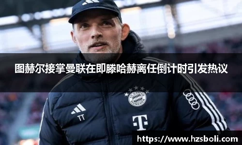 图赫尔接掌曼联在即滕哈赫离任倒计时引发热议