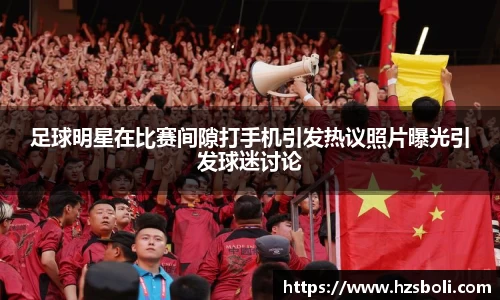 足球明星在比赛间隙打手机引发热议照片曝光引发球迷讨论